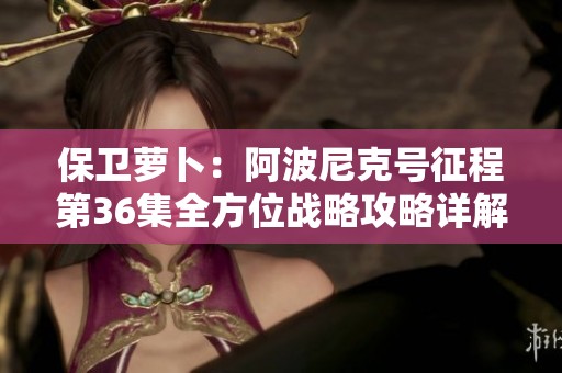 保卫萝卜：阿波尼克号征程第36集全方位战略攻略详解