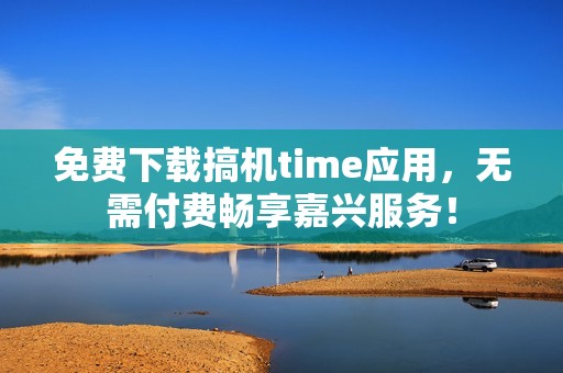 免费下载搞机time应用，无需付费畅享嘉兴服务！