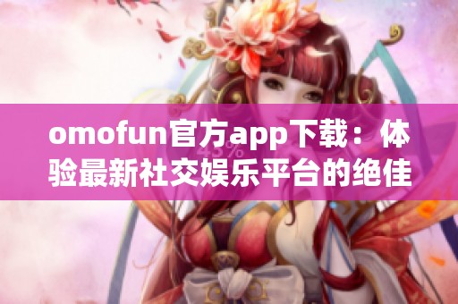 omofun官方app下载：体验最新社交娱乐平台的绝佳选择