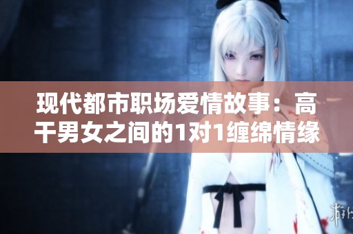 现代都市职场爱情故事：高干男女之间的1对1缠绵情缘