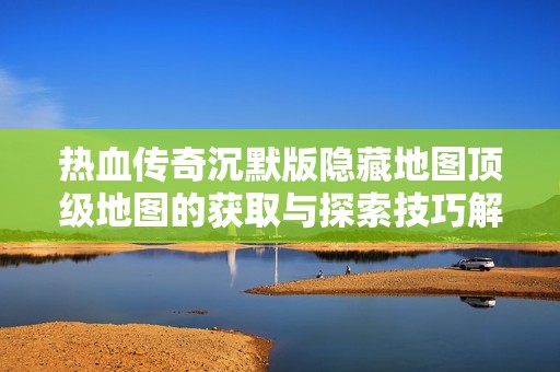 热血传奇沉默版隐藏地图顶级地图的获取与探索技巧解析
