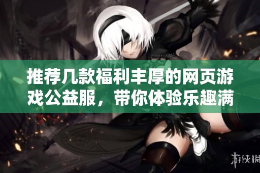 推荐几款福利丰厚的网页游戏公益服，带你体验乐趣满满的游戏世界