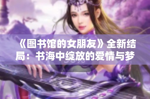 《图书馆的女朋友》全新结局：书海中绽放的爱情与梦想