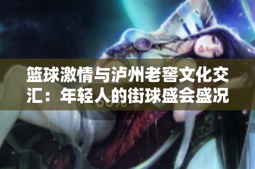 篮球激情与泸州老窖文化交汇：年轻人的街球盛会盛况空前