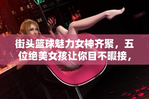 街头篮球魅力女神齐聚，五位绝美女孩让你目不暇接，你最钟情谁呢