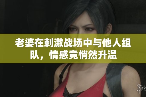 老婆在刺激战场中与他人组队，情感竟悄然升温