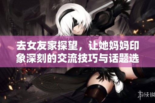 去女友家探望，让她妈妈印象深刻的交流技巧与话题选择