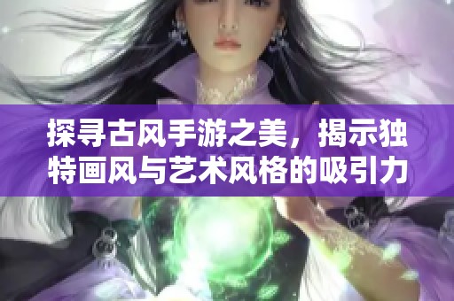 探寻古风手游之美，揭示独特画风与艺术风格的吸引力