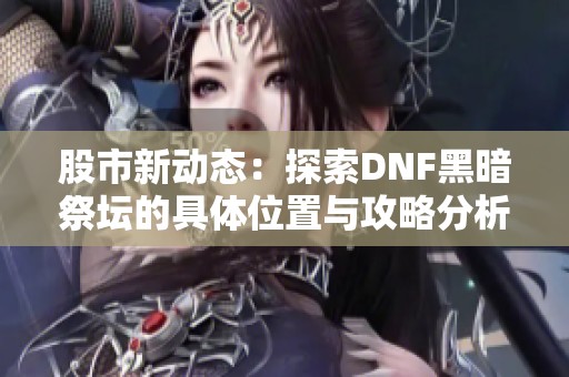 股市新动态：探索DNF黑暗祭坛的具体位置与攻略分析