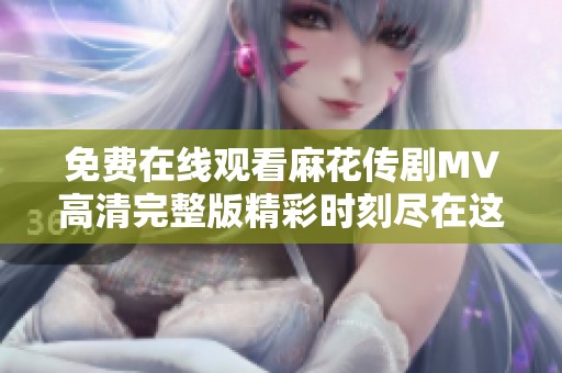 免费在线观看麻花传剧MV高清完整版精彩时刻尽在这里