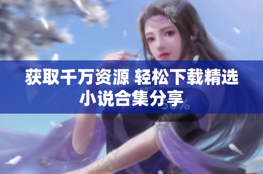 获取千万资源 轻松下载精选小说合集分享