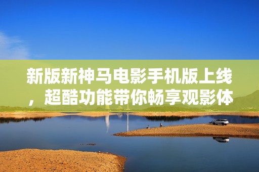 新版新神马电影手机版上线，超酷功能带你畅享观影体验