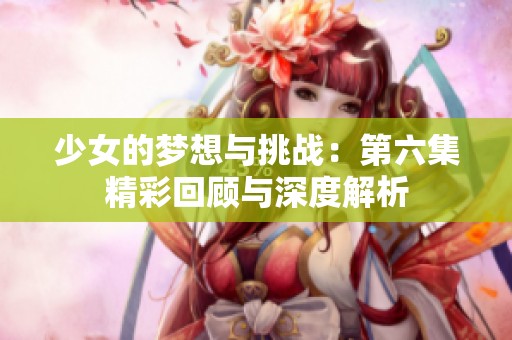 少女的梦想与挑战：第六集精彩回顾与深度解析