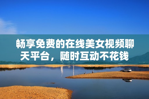 畅享免费的在线美女视频聊天平台，随时互动不花钱