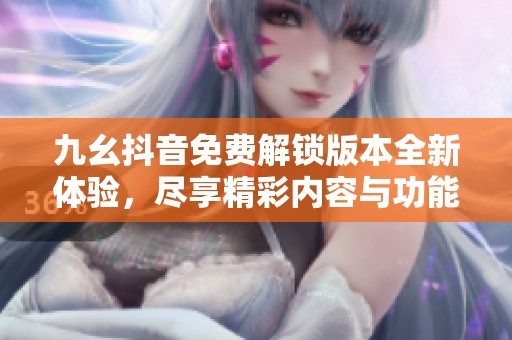 九幺抖音免费解锁版本全新体验，尽享精彩内容与功能