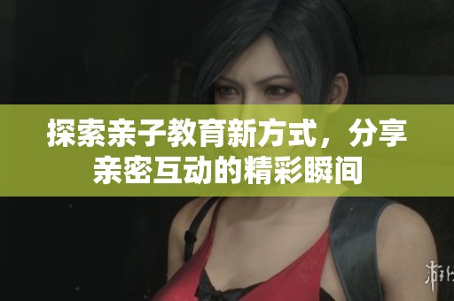 探索亲子教育新方式，分享亲密互动的精彩瞬间
