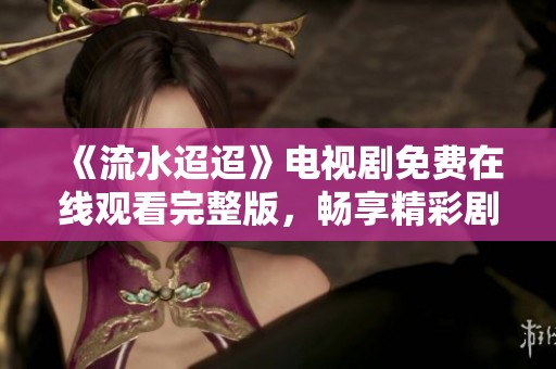《流水迢迢》电视剧免费在线观看完整版，畅享精彩剧情与感人故事