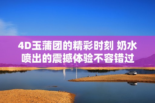 4D玉蒲团的精彩时刻 奶水喷出的震撼体验不容错过