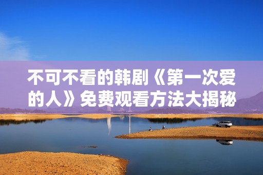 不可不看的韩剧《第一次爱的人》免费观看方法大揭秘