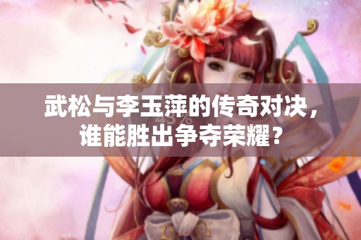 武松与李玉萍的传奇对决，谁能胜出争夺荣耀？