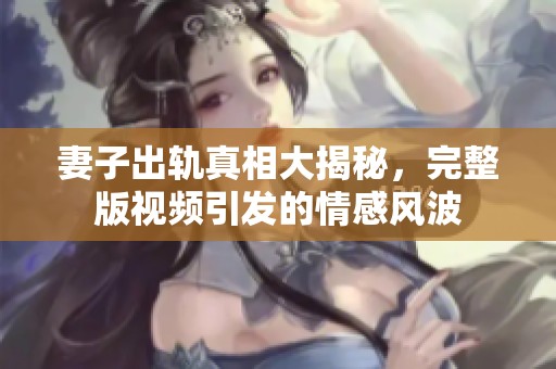 妻子出轨真相大揭秘，完整版视频引发的情感风波