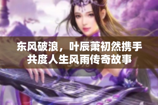 东风破浪，叶辰萧初然携手共度人生风雨传奇故事
