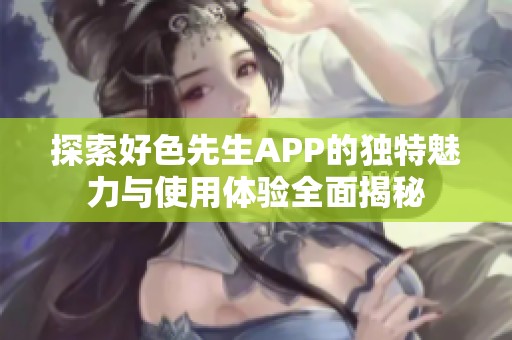 探索好色先生APP的独特魅力与使用体验全面揭秘