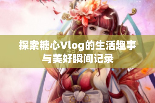 探索糖心Vlog的生活趣事与美好瞬间记录