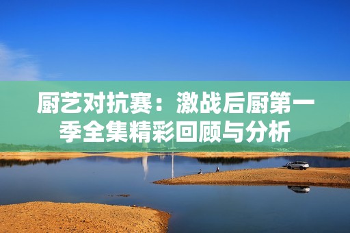 厨艺对抗赛：激战后厨第一季全集精彩回顾与分析