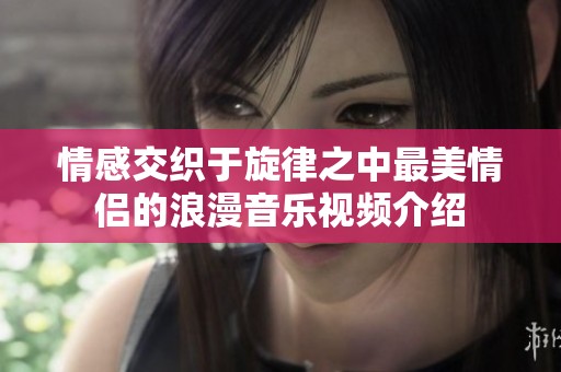 情感交织于旋律之中最美情侣的浪漫音乐视频介绍