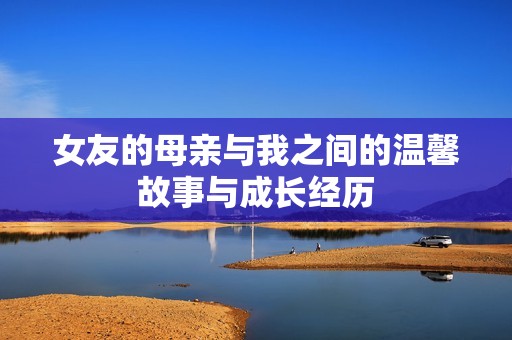 女友的母亲与我之间的温馨故事与成长经历
