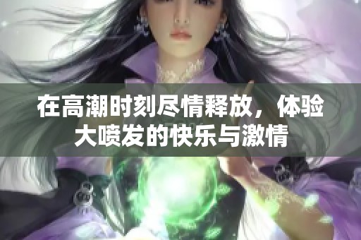 在高潮时刻尽情释放，体验大喷发的快乐与激情