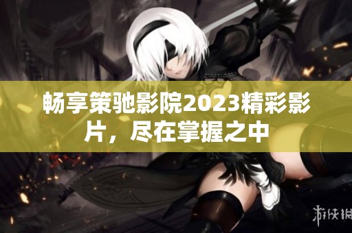 畅享策驰影院2023精彩影片，尽在掌握之中