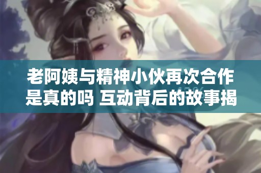 老阿姨与精神小伙再次合作是真的吗 互动背后的故事揭秘
