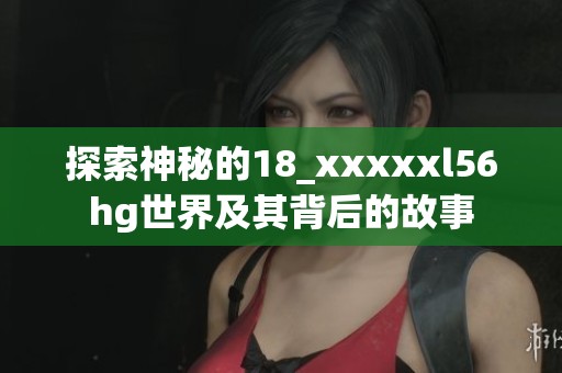 探索神秘的18_xxxxxl56hg世界及其背后的故事