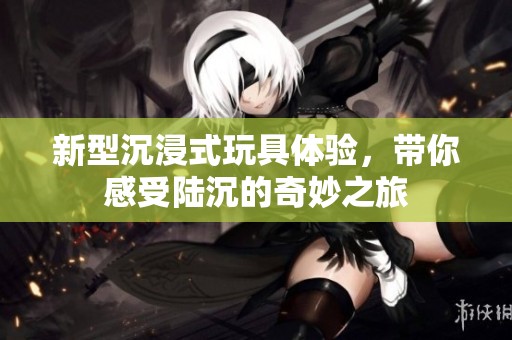 新型沉浸式玩具体验，带你感受陆沉的奇妙之旅