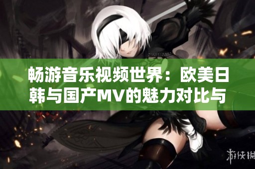 畅游音乐视频世界：欧美日韩与国产MV的魅力对比与探索