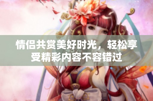 情侣共赏美好时光，轻松享受精彩内容不容错过