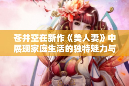 苍井空在新作《美人妻》中展现家庭生活的独特魅力与深刻情感