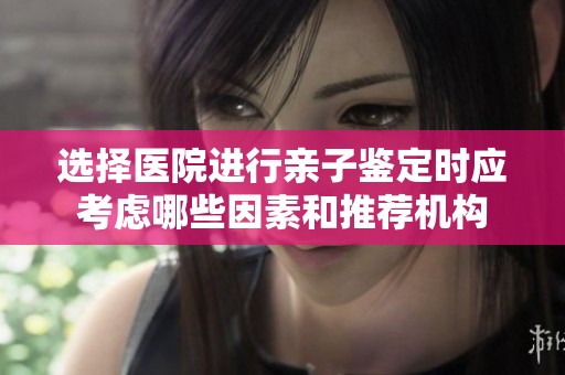 选择医院进行亲子鉴定时应考虑哪些因素和推荐机构