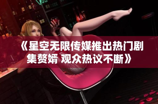 《星空无限传媒推出热门剧集赘婿 观众热议不断》