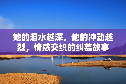 她的泪水越深，他的冲动越烈，情感交织的纠葛故事