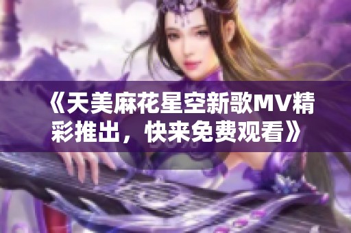 《天美麻花星空新歌MV精彩推出，快来免费观看》
