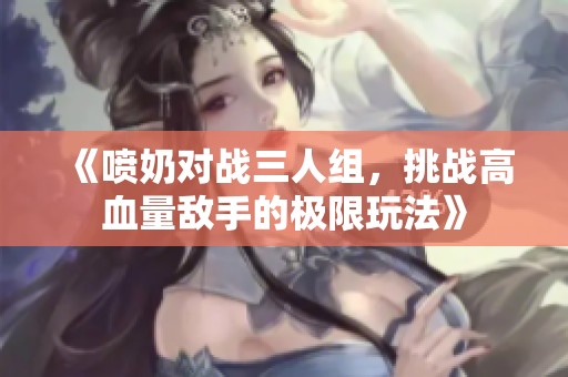 《喷奶对战三人组，挑战高血量敌手的极限玩法》