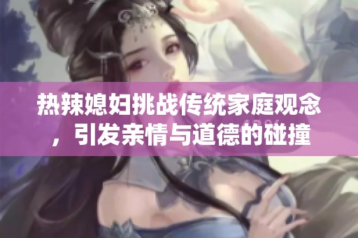 热辣媳妇挑战传统家庭观念，引发亲情与道德的碰撞