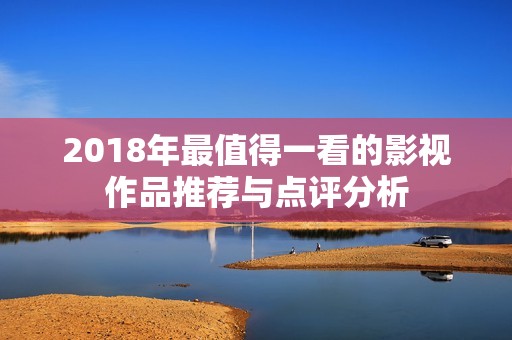 2018年最值得一看的影视作品推荐与点评分析