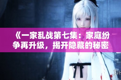 《一家乱战第七集：家庭纷争再升级，揭开隐藏的秘密与冲突》
