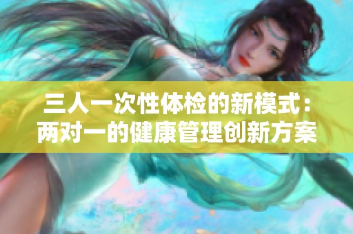 三人一次性体检的新模式：两对一的健康管理创新方案