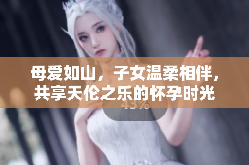 母爱如山，子女温柔相伴，共享天伦之乐的怀孕时光