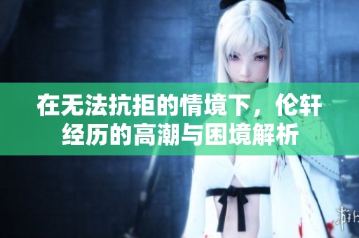 在无法抗拒的情境下，伦轩经历的高潮与困境解析